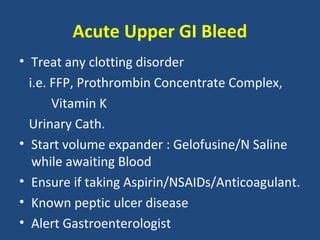 Acute Upper GI Bleed
• Treat any clotting disorder
  i.e. FFP, Prothrombin Concentrate Complex,
       Vitamin K
  Urinary Cath.
• Start volume expander : Gelofusine/N Saline
   while awaiting Blood
• Ensure if taking Aspirin/NSAIDs/Anticoagulant.
• Known peptic ulcer disease
• Alert Gastroenterologist
 