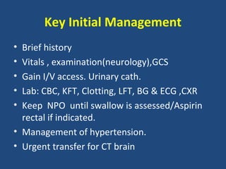 Key Initial Management
• Brief history
• Vitals , examination(neurology),GCS
• Gain I/V access. Urinary cath.
• Lab: CBC, KFT, Clotting, LFT, BG & ECG ,CXR
• Keep NPO until swallow is assessed/Aspirin
  rectal if indicated.
• Management of hypertension.
• Urgent transfer for CT brain
 