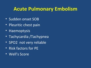 Acute Pulmonary Embolism
•   Sudden onset SOB
•   Pleuritic chest pain
•   Haemoptysis
•   Tachycardia /Tachypnea
•   SPO2 not very reliable
•   Risk factors for PE
•   Well’s Score
 