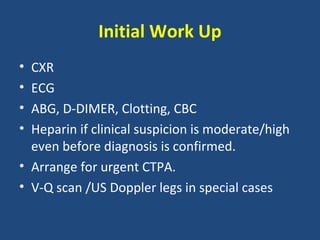 Initial Work Up
• CXR
• ECG
• ABG, D-DIMER, Clotting, CBC
• Heparin if clinical suspicion is moderate/high
  even before diagnosis is confirmed.
• Arrange for urgent CTPA.
• V-Q scan /US Doppler legs in special cases
 