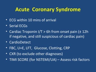 Acute Coronary Syndrome
• ECG within 10 mins of arrival
• Serial ECGs
• Cardiac Troponin I/T > 6h from onset pain (± 12h
  if negative, and still suspicious of cardiac pain)
• CardioDetect
• FBC, U+E, LFT, Glucose, Clotting, CRP
• CXR (to exclude other diagnoses)
• TIMI SCORE (for NSTEMI/UA) – Assess risk factors
 