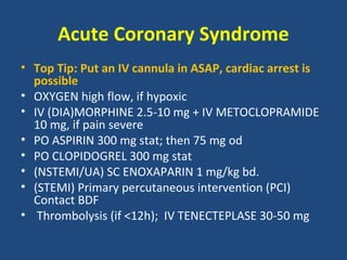 Acute Coronary Syndrome
• Top Tip: Put an IV cannula in ASAP, cardiac arrest is
  possible
• OXYGEN high flow, if hypoxic
• IV (DIA)MORPHINE 2.5-10 mg + IV METOCLOPRAMIDE
  10 mg, if pain severe
• PO ASPIRIN 300 mg stat; then 75 mg od
• PO CLOPIDOGREL 300 mg stat
• (NSTEMI/UA) SC ENOXAPARIN 1 mg/kg bd.
• (STEMI) Primary percutaneous intervention (PCI)
  Contact BDF
• Thrombolysis (if <12h); IV TENECTEPLASE 30-50 mg
 