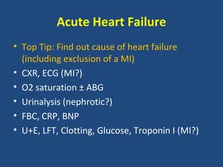Acute Heart Failure
• Top Tip: Find out cause of heart failure
  (including exclusion of a MI)
• CXR, ECG (MI?)
• O2 saturation ± ABG
• Urinalysis (nephrotic?)
• FBC, CRP, BNP
• U+E, LFT, Clotting, Glucose, Troponin I (MI?)
 