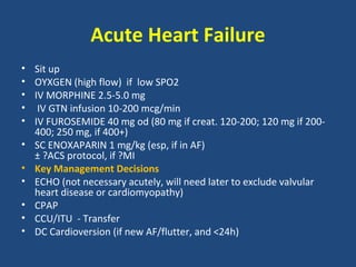 Acute Heart Failure
•   Sit up
•   OYXGEN (high flow) if low SPO2
•   IV MORPHINE 2.5-5.0 mg
•    IV GTN infusion 10-200 mcg/min
•   IV FUROSEMIDE 40 mg od (80 mg if creat. 120-200; 120 mg if 200-
    400; 250 mg, if 400+)
•   SC ENOXAPARIN 1 mg/kg (esp, if in AF)
    ± ?ACS protocol, if ?MI
•   Key Management Decisions
•   ECHO (not necessary acutely, will need later to exclude valvular
    heart disease or cardiomyopathy)
•   CPAP
•   CCU/ITU - Transfer
•   DC Cardioversion (if new AF/flutter, and <24h)
 
