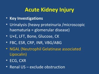 Acute Kidney Injury
• Key Investigations
• Urinalysis (heavy proteinuria /microscopic
  haematuria = glomerular disease)
• U+E, LFT, Bone, Glucose, CK
• FBC, ESR, CRP, INR, VBG/ABG
• NGAL (Neutrophil Gelatinase associated
  Lipocalin)
• ECG, CXR
• Renal US – exclude obstruction
 