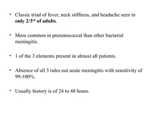 • Classic triad of fever, neck stiffness, and headache seen in
only 2/3rd
of adults.
• More common in pneumococcal than other bacterial
meningitis.
• 1 of the 3 elements present in almost all patients.
• Absence of all 3 rules out acute meningitis with sensitivity of
99-100%.
• Usually history is of 24 to 48 hours.
 