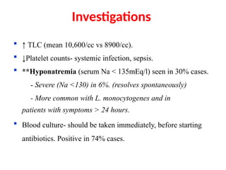  ↑ TLC (mean 10,600/cc vs 8900/cc).
 ↓Platelet counts- systemic infection, sepsis.
 **Hyponatremia (serum Na < 135mEq/l) seen in 30% cases.
- Severe (Na <130) in 6%. (resolves spontaneously)
- More common with L. monocytogenes and in
patients with symptoms > 24 hours.
 Blood culture- should be taken immediately, before starting
antibiotics. Positive in 74% cases.
**QJ Med 2007;100:37-
Investigations
 