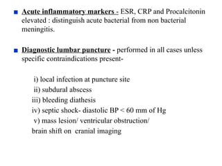▪ Acute inflammatory markers - ESR, CRP and Procalcitonin
elevated : distinguish acute bacterial from non bacterial
meningitis.
▪ Diagnostic lumbar puncture - performed in all cases unless
specific contraindications present-
i) local infection at puncture site
ii) subdural abscess
iii) bleeding diathesis
iv) septic shock- diastolic BP < 60 mm of Hg
v) mass lesion/ ventricular obstruction/
brain shift on cranial imaging
 