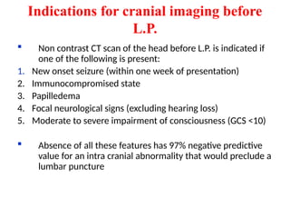 Indications for cranial imaging before
L.P.
 Non contrast CT scan of the head before L.P. is indicated if
one of the following is present:
1. New onset seizure (within one week of presentation)
2. Immunocompromised state
3. Papilledema
4. Focal neurological signs (excluding hearing loss)
5. Moderate to severe impairment of consciousness (GCS <10)
 Absence of all these features has 97% negative predictive
value for an intra cranial abnormality that would preclude a
lumbar puncture
 