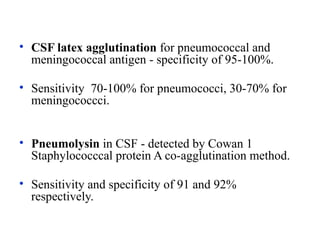 • CSF latex agglutination for pneumococcal and
meningococcal antigen - specificity of 95-100%.
• Sensitivity 70-100% for pneumococci, 30-70% for
meningococcci.
• Pneumolysin in CSF - detected by Cowan 1
Staphylococccal protein A co-agglutination method.
• Sensitivity and specificity of 91 and 92%
respectively.
 