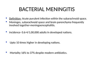  Definition- Acute purulent infection within the subarachnoid space.
 Meninges, subarachnoid space and brain parenchyma frequently
involved together-meningoencephalitis.
 Incidence- 0.6-4/1,00,000 adults in developed nations.
 Upto 10 times higher in developing nations.
 Mortality 16% to 37% despite modern antibiotics.
Lancet Infect Dis 2007; 7:191–200
Lancet Neurol 2006; 5: 332–42
BACTERIAL MENINGITIS
 