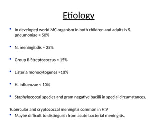  In developed world MC organism in both children and adults is S.
pneumoniae ≈ 50%
 N. meningitidis ≈ 25%
 Group B Streptococcus ≈ 15%
 Listeria monocytogenes ≈10%
 H. influenzae < 10%
 Staphylococcal species and gram negative bacilli in special circumstances.
Tubercular and cryptococcal meningitis common in HIV
 Maybe difficult to distinguish from acute bacterial meningitis.
Etiology
 