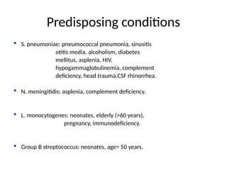 Predisposing conditions
 S. pneumoniae: pneumococcal pneumonia, sinusitis
otitis media, alcoholism, diabetes
mellitus, asplenia, HIV,
hypogammaglobulinemia, complement
deficiency, head trauma,CSF rhinorrhea.
 N. meningitidis: asplenia, complement deficiency.
 L. monocytogenes: neonates, elderly (>60 years),
pregnancy, immunodeficiency.
 Group B streptococcus: neonates, age> 50 years.
 