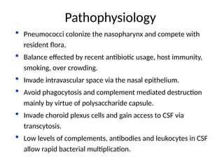  Pneumococci colonize the nasopharynx and compete with
resident flora.
 Balance effected by recent antibiotic usage, host immunity,
smoking, over crowding.
 Invade intravascular space via the nasal epithelium.
 Avoid phagocytosis and complement mediated destruction
mainly by virtue of polysaccharide capsule.
 Invade choroid plexus cells and gain access to CSF via
transcytosis.
 Low levels of complements, antibodies and leukocytes in CSF
allow rapid bacterial multiplication.
Pathophysiology
 