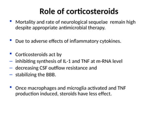  Mortality and rate of neurological sequelae remain high
despite appropriate antimicrobial therapy.
 Due to adverse effects of inflammatory cytokines.
 Corticosteroids act by
– inhibiting synthesis of IL-1 and TNF at m-RNA level
– decreasing CSF outflow resistance and
– stabilizing the BBB.
 Once macrophages and microglia activated and TNF
production induced, steroids have less effect.
Role of corticosteroids
 