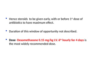  Hence steroids to be given early, with or before 1st
dose of
antibiotics to have maximum effect.
 Duration of this window of opportunity not described.
 Dose- Dexamethasone 0.15 mg/kg I.V. 6th
hourly for 4 days is
the most widely recommended dose.
 