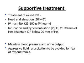  Treatment of raised ICP –
- Head end elevation (30°-45°)
- IV mannitol (25-100 g 4th
hourly)
- Intubation and hyperventilation (PaCO2 25-30 mm of
Hg). Maintain ICP below 20 mm of Hg.
 Maintain blood pressure and urine output.
 Aggressive fluid resuscitation to be avoided for fear
of hyponatremia.
Supportive treatment
 
