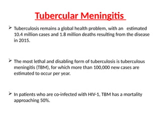  Tuberculosis remains a global health problem, with an estimated
10.4 million cases and 1.8 million deaths resulting from the disease
in 2015.
 The most lethal and disabling form of tuberculosis is tuberculous
meningitis (TBM), for which more than 100,000 new cases are
estimated to occur per year.
 In patients who are co-infected with HIV-1, TBM has a mortality
approaching 50%.
Tubercular Meningitis
 