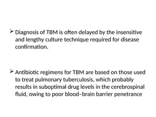  Diagnosis of TBM is often delayed by the insensitive
and lengthy culture technique required for disease
confirmation.
 Antibiotic regimens for TBM are based on those used
to treat pulmonary tuberculosis, which probably
results in suboptimal drug levels in the cerebrospinal
fluid, owing to poor blood–brain barrier penetrance
 