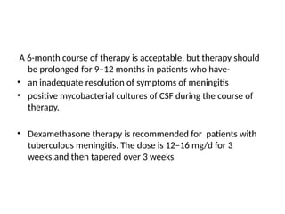 A 6-month course of therapy is acceptable, but therapy should
be prolonged for 9–12 months in patients who have-
• an inadequate resolution of symptoms of meningitis
• positive mycobacterial cultures of CSF during the course of
therapy.
• Dexamethasone therapy is recommended for patients with
tuberculous meningitis. The dose is 12–16 mg/d for 3
weeks,and then tapered over 3 weeks
 