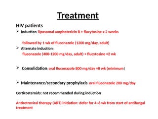 HIV patients
 Induction: liposomal amphotericin B + flucytosine x 2 weeks
followed by 1 wk of fluconazole (1200 mg/day, adult)
 Alternate induction:
fluconazole (400-1200 mg/day, adult) + flucytosine ×2 wk
 Consolidation: oral fluconazole 800 mg/day ×8 wk (minimum)
 Maintenance/secondary prophylaxis: oral fluconazole 200 mg/day
Corticosteroids: not recommended during induction
Antiretroviral therapy (ART) initiation: defer for 4–6 wk from start of antifungal
treatment
Treatment
 