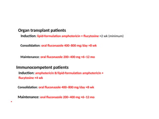 Organ transplant patients
Induction: lipid-formulation amphotericin + flucytosine ×2 wk (minimum)
Consolidation: oral fluconazole 400–800 mg/day ×8 wk
Maintenance: oral fluconazole 200–400 mg ×6–12 mo
Immunocompetent patients
Induction: amphotericin B/lipid-formulation amphotericin +
flucytosine ×4 wk
Consolidation: oral fluconazole 400–800 mg/day ×8 wk
Maintenance: oral fluconazole 200–400 mg ×6–12 mo
•
 