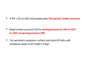  If ICP ≥ 25 cm H2O and symptomatic-Therapeutic lumbar puncture
 Target-lumbar puncture (LP) to closing pressure of ≤20 cm H2O
or ≤50% of opening pressure (OP)
 . For persistent symptoms, recheck and treat OP daily until
symptoms abate or ICP stable ×2 days
 