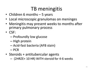 TB meningitis
• Children 6 months – 5 years
• Local microscopic granulomas on meninges
• Meningitis may present weeks to months after
primary pulmonary process
• CSF:
– Profoundly low glucose
– High protein
– Acid-fast bacteria (AFB stain)
– PCR
• Steroids + antitubercular agents
– (2HRZE+ 10 HR) WITH steroid for 4-6 weeks
15
 