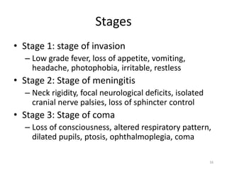 Stages
• Stage 1: stage of invasion
– Low grade fever, loss of appetite, vomiting,
headache, photophobia, irritable, restless
• Stage 2: Stage of meningitis
– Neck rigidity, focal neurological deficits, isolated
cranial nerve palsies, loss of sphincter control
• Stage 3: Stage of coma
– Loss of consciousness, altered respiratory pattern,
dilated pupils, ptosis, ophthalmoplegia, coma
16
 