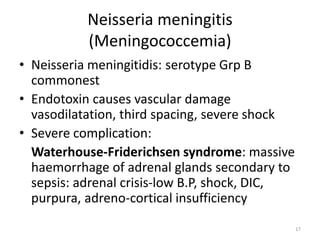 Neisseria meningitis
(Meningococcemia)
• Neisseria meningitidis: serotype Grp B
commonest
• Endotoxin causes vascular damage
vasodilatation, third spacing, severe shock
• Severe complication:
Waterhouse-Friderichsen syndrome: massive
haemorrhage of adrenal glands secondary to
sepsis: adrenal crisis-low B.P, shock, DIC,
purpura, adreno-cortical insufficiency
17
 