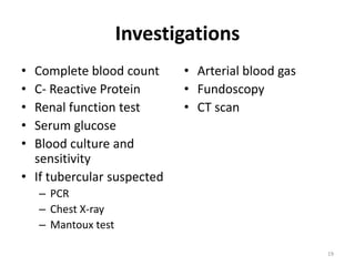 Investigations
• Complete blood count
• C- Reactive Protein
• Renal function test
• Serum glucose
• Blood culture and
sensitivity
• If tubercular suspected
– PCR
– Chest X-ray
– Mantoux test
• Arterial blood gas
• Fundoscopy
• CT scan
19
 
