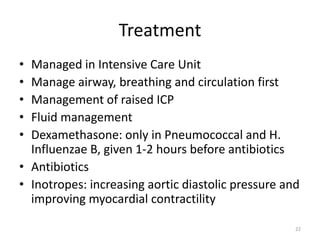 Treatment
• Managed in Intensive Care Unit
• Manage airway, breathing and circulation first
• Management of raised ICP
• Fluid management
• Dexamethasone: only in Pneumococcal and H.
Influenzae B, given 1-2 hours before antibiotics
• Antibiotics
• Inotropes: increasing aortic diastolic pressure and
improving myocardial contractility
22
 