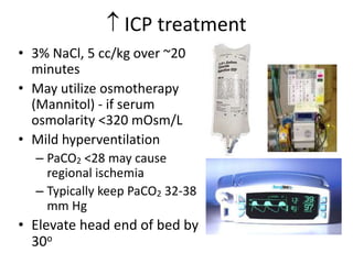  ICP treatment
• 3% NaCl, 5 cc/kg over ~20
minutes
• May utilize osmotherapy
(Mannitol) - if serum
osmolarity <320 mOsm/L
• Mild hyperventilation
– PaCO2 <28 may cause
regional ischemia
– Typically keep PaCO2 32-38
mm Hg
• Elevate head end of bed by
30o
 
