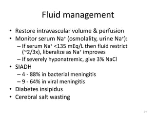 Fluid management
• Restore intravascular volume & perfusion
• Monitor serum Na+ (osmolality, urine Na+):
– If serum Na+ <135 mEq/L then fluid restrict
(~2/3x), liberalize as Na+ improves
– If severely hyponatremic, give 3% NaCl
• SIADH
– 4 - 88% in bacterial meningitis
– 9 - 64% in viral meningitis
• Diabetes insipidus
• Cerebral salt wasting
24
 