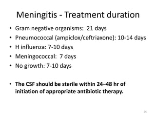 Meningitis - Treatment duration
• Gram negative organisms: 21 days
• Pneumococcal (ampiclox/ceftriaxone): 10-14 days
• H influenza: 7-10 days
• Meningococcal: 7 days
• No growth: 7-10 days
• The CSF should be sterile within 24–48 hr of
initiation of appropriate antibiotic therapy.
26
 
