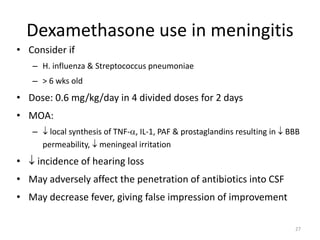 Dexamethasone use in meningitis
• Consider if
– H. influenza & Streptococcus pneumoniae
– > 6 wks old
• Dose: 0.6 mg/kg/day in 4 divided doses for 2 days
• MOA:
–  local synthesis of TNF-, IL-1, PAF & prostaglandins resulting in  BBB
permeability,  meningeal irritation
•  incidence of hearing loss
• May adversely affect the penetration of antibiotics into CSF
• May decrease fever, giving false impression of improvement
27
 