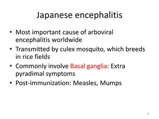 Japanese encephalitis
• Most important cause of arboviral
encephalitis worldwide
• Transmitted by culex mosquito, which breeds
in rice fields
• Commonly involve Basal ganglia: Extra
pyradimal symptoms
• Post-immunization: Measles, Mumps
34
 