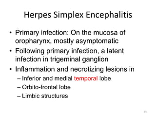 Herpes Simplex Encephalitis
• Primary infection: On the mucosa of
oropharynx, mostly asymptomatic
• Following primary infection, a latent
infection in trigeminal ganglion
• Inflammation and necrotizing lesions in
– Inferior and medial temporal lobe
– Orbito-frontal lobe
– Limbic structures
35
 