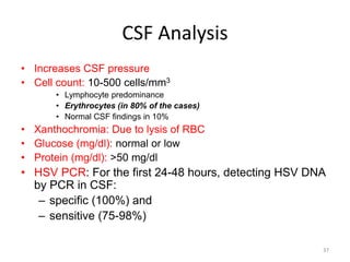 CSF Analysis
• Increases CSF pressure
• Cell count: 10-500 cells/mm3
• Lymphocyte predominance
• Erythrocytes (in 80% of the cases)
• Normal CSF findings in 10%
• Xanthochromia: Due to lysis of RBC
• Glucose (mg/dl): normal or low
• Protein (mg/dl): >50 mg/dl
• HSV PCR: For the first 24-48 hours, detecting HSV DNA
by PCR in CSF:
– specific (100%) and
– sensitive (75-98%)
37
 