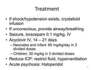 Treatment
• If shock/hypotension exists, crystalloid
infusion
• If unconscious, provide airway/breathing
• Seizure, lorazepam 0.1 mg/kg, IV
• Acyclovir IV, 14 – 21 days
– Neonates and infant: 60 mg/kg/day in 3
divided doses
– Children: 30 mg/kg in 3 divided doses
• Reduce ICP: restrict fluid, hyperventilation
• Acute psychosis: Haloperidol 39
 
