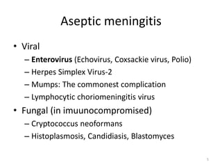 Aseptic meningitis
• Viral
– Enterovirus (Echovirus, Coxsackie virus, Polio)
– Herpes Simplex Virus-2
– Mumps: The commonest complication
– Lymphocytic choriomeningitis virus
• Fungal (in imuunocompromised)
– Cryptococcus neoformans
– Histoplasmosis, Candidiasis, Blastomyces
5
 