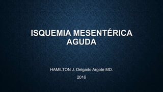 ISQUEMIA MESENTÉRICA
AGUDA
HAMILTON J. Delgado Argote MD.
2016
 
