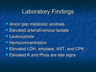 Laboratory FindingsLaboratory Findings
 Anion gap metabolic acidosisAnion gap metabolic acidosis
 Elevated arterial/venous lactateElevated arterial/venous lactate
 LeukocytosisLeukocytosis
 HemoconcentrationHemoconcentration
 Elevated LDH, amylase, AST, and CPKElevated LDH, amylase, AST, and CPK
 Elevated K and Phos are late signsElevated K and Phos are late signs
 