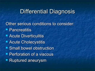 Differential DiagnosisDifferential Diagnosis
Other serious conditions to consider:Other serious conditions to consider:
 PancreatitisPancreatitis
 Acute DiverticulitisAcute Diverticulitis
 Acute CholecystitisAcute Cholecystitis
 Small bowel obstructionSmall bowel obstruction
 Perforation of a viscousPerforation of a viscous
 Ruptured aneurysmRuptured aneurysm
 