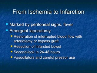 From Ischemia to InfarctionFrom Ischemia to Infarction
 Marked by peritoneal signs, feverMarked by peritoneal signs, fever
 Emergent laporatomyEmergent laporatomy
 Restoration of interrupted blood flow withRestoration of interrupted blood flow with
arteriotomy or bypass graftarteriotomy or bypass graft
 Resection of infarcted bowelResection of infarcted bowel
 Second-look in 24-48 hoursSecond-look in 24-48 hours
 Vasodilators and careful pressor useVasodilators and careful pressor use
 