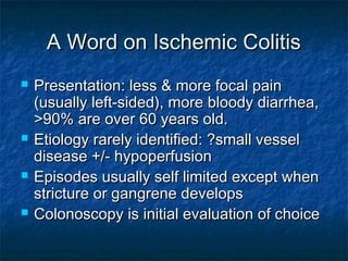 A Word on Ischemic ColitisA Word on Ischemic Colitis
 Presentation: less & more focal painPresentation: less & more focal pain
(usually left-sided), more bloody diarrhea,(usually left-sided), more bloody diarrhea,
>90% are over 60 years old.>90% are over 60 years old.
 Etiology rarely identified: ?small vesselEtiology rarely identified: ?small vessel
disease +/- hypoperfusiondisease +/- hypoperfusion
 Episodes usually self limited except whenEpisodes usually self limited except when
stricture or gangrene developsstricture or gangrene develops
 Colonoscopy is initial evaluation of choiceColonoscopy is initial evaluation of choice
 
