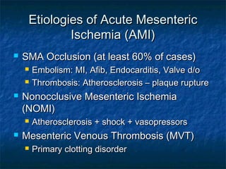 Etiologies of Acute MesentericEtiologies of Acute Mesenteric
Ischemia (AMI)Ischemia (AMI)
 SMA Occlusion (at least 60% of cases)SMA Occlusion (at least 60% of cases)
 Embolism: MI, Afib, Endocarditis, Valve d/oEmbolism: MI, Afib, Endocarditis, Valve d/o
 Thrombosis: Atherosclerosis – plaque ruptureThrombosis: Atherosclerosis – plaque rupture
 Nonocclusive Mesenteric IschemiaNonocclusive Mesenteric Ischemia
(NOMI)(NOMI)
 Atherosclerosis + shock + vasopressorsAtherosclerosis + shock + vasopressors
 Mesenteric Venous Thrombosis (MVT)Mesenteric Venous Thrombosis (MVT)
 Primary clotting disorderPrimary clotting disorder
 