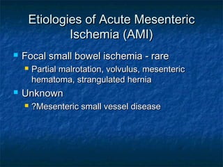 Etiologies of Acute MesentericEtiologies of Acute Mesenteric
Ischemia (AMI)Ischemia (AMI)
 Focal small bowel ischemia - rareFocal small bowel ischemia - rare
 Partial malrotation, volvulus, mesentericPartial malrotation, volvulus, mesenteric
hematoma, strangulated herniahematoma, strangulated hernia
 UnknownUnknown
 ?Mesenteric small vessel disease?Mesenteric small vessel disease
 