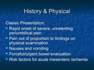History & PhysicalHistory & Physical
Classic Presentation:
 Rapid onset of severe, unrelenting
periumbilical pain
 Pain out of proportion to findings on
physical examination.
 Nausea and vomiting
 Forceful/urgent bowel evacuation
 Risk factors for acute mesenteric ischemia
 
