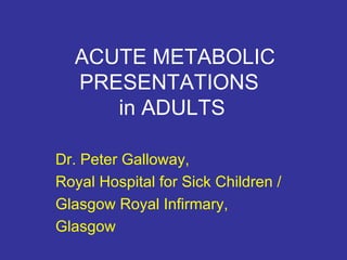 ACUTE METABOLIC PRESENTATIONS  in ADULTS Dr. Peter Galloway, Royal Hospital for Sick Children / Glasgow Royal Infirmary, Glasgow 